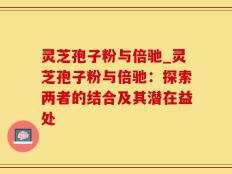 灵芝孢子粉与倍驰_灵芝孢子粉与倍驰：探索两者的结合及其潜在益处