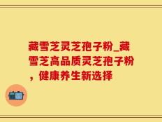 藏雪芝灵芝孢子粉_藏雪芝高品质灵芝孢子粉，健康养生新选择