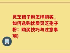 灵芝孢子粉怎样购买_如何选购优质灵芝孢子粉：购买技巧与注意事项)