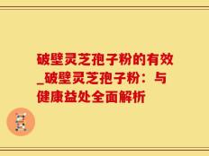 破壁灵芝孢子粉的有效_破壁灵芝孢子粉：与健康益处全面解析
