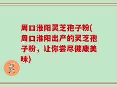 周口淮阳灵芝孢子粉(周口淮阳出产的灵芝孢子粉，让你尝尽健康美味)