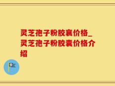 灵芝孢子粉胶襄价格_灵芝孢子粉胶囊价格介绍