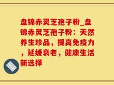 盘锦赤灵芝孢子粉_盘锦赤灵芝孢子粉：天然养生珍品，提高免疫力，延缓衰老，健康生活新选择