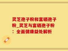 灵芝孢子粉和富硒孢子粉_灵芝与富硒孢子粉：全面健康益处解析