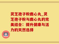 灵芝孢子粉鹿心丸_灵芝孢子粉与鹿心丸的完美结合：提升健康与活力的天然选择