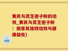 黄芪与灵芝孢子粉的功效_黄芪与灵芝孢子粉：探索其独特功效与健康益处)