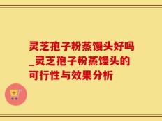 灵芝孢子粉蒸馒头好吗_灵芝孢子粉蒸馒头的可行性与效果分析