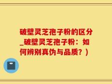 破壁灵芝孢子粉的区分_破壁灵芝孢子粉：如何辨别真伪与品质？)