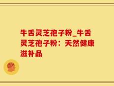 牛舌灵芝孢子粉_牛舌灵芝孢子粉：天然健康滋补品