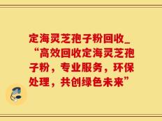 定海灵芝孢子粉回收_“高效回收定海灵芝孢子粉，专业服务，环保处理，共创绿色未来”