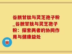 谷胱甘肽与灵芝孢子粉_谷胱甘肽与灵芝孢子粉：探索两者的协同作用与健康益处