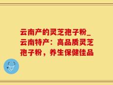 云南产的灵芝孢子粉_云南特产：高品质灵芝孢子粉，养生保健佳品
