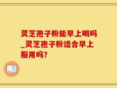 灵芝孢子粉能早上喝吗_灵芝孢子粉适合早上服用吗？