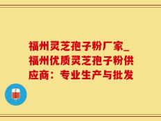 福州灵芝孢子粉厂家_福州优质灵芝孢子粉供应商：专业生产与批发