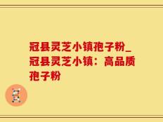 冠县灵芝小镇孢子粉_冠县灵芝小镇：高品质孢子粉