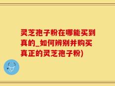 灵芝孢子粉在哪能买到真的_如何辨别并购买真正的灵芝孢子粉)