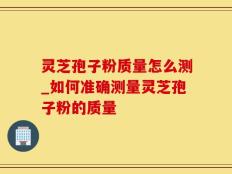 灵芝孢子粉质量怎么测_如何准确测量灵芝孢子粉的质量