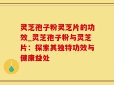 灵芝孢子粉灵芝片的功效_灵芝孢子粉与灵芝片：探索其独特功效与健康益处