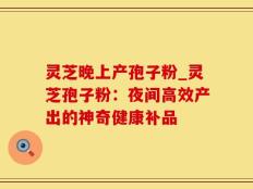 灵芝晚上产孢子粉_灵芝孢子粉：夜间高效产出的神奇健康补品
