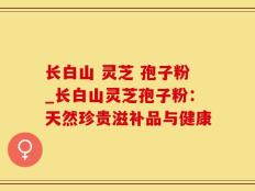 长白山 灵芝 孢子粉_长白山灵芝孢子粉：天然珍贵滋补品与健康