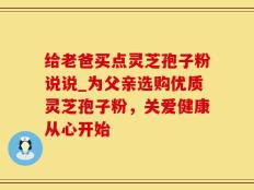给老爸买点灵芝孢子粉说说_为父亲选购优质灵芝孢子粉，关爱健康从心开始