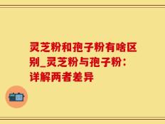 灵芝粉和孢子粉有啥区别_灵芝粉与孢子粉：详解两者差异