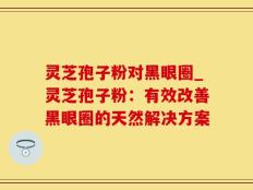 灵芝孢子粉对黑眼圈_灵芝孢子粉：有效改善黑眼圈的天然解决方案