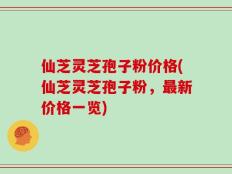 仙芝灵芝孢子粉价格(仙芝灵芝孢子粉，最新价格一览)