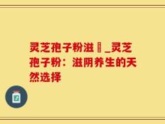 灵芝孢子粉滋陰_灵芝孢子粉：滋阴养生的天然选择