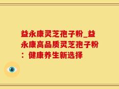 益永康灵芝孢子粉_益永康高品质灵芝孢子粉：健康养生新选择