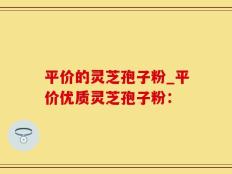 平价的灵芝孢子粉_平价优质灵芝孢子粉：