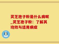 灵芝孢子粉是什么病呢_灵芝孢子粉：了解其功效与适用病症