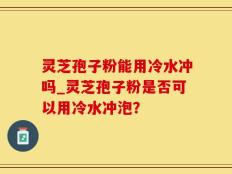 灵芝孢子粉能用冷水冲吗_灵芝孢子粉是否可以用冷水冲泡？