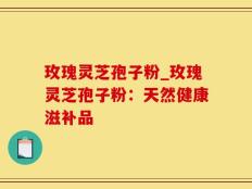 玫瑰灵芝孢子粉_玫瑰灵芝孢子粉：天然健康滋补品