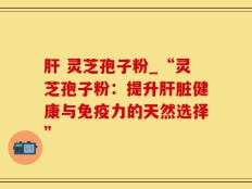肝 灵芝孢子粉_“灵芝孢子粉：提升肝脏健康与免疫力的天然选择”