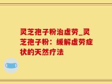 灵芝孢子粉治虚劳_灵芝孢子粉：缓解虚劳症状的天然疗法