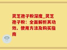 灵芝孢子粉深度_灵芝孢子粉：全面解析其功效、使用方法及购买指南