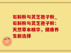 石斛粉与灵芝孢子粉_石斛粉与灵芝孢子粉：天然草本精华，健康养生新选择