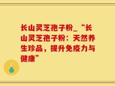 长山灵芝孢子粉_“长山灵芝孢子粉：天然养生珍品，提升免疫力与健康”