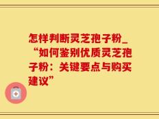 怎样判断灵芝孢子粉_“如何鉴别优质灵芝孢子粉：关键要点与购买建议”