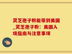 灵芝孢子粉能带到美国_灵芝孢子粉：美国入境指南与注意事项