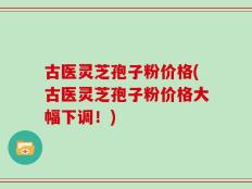 古医灵芝孢子粉价格(古医灵芝孢子粉价格大幅下调！)