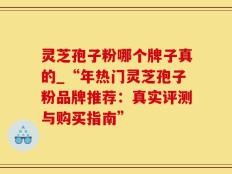 灵芝孢子粉哪个牌子真的_“年热门灵芝孢子粉品牌推荐：真实评测与购买指南”