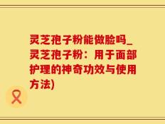 灵芝孢子粉能做脸吗_灵芝孢子粉：用于面部护理的神奇功效与使用方法)