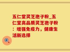 五仁堂灵芝孢子粉_五仁堂高品质灵芝孢子粉：增强免疫力，健康生活新选择