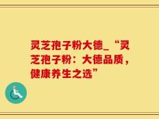 灵芝孢子粉大德_“灵芝孢子粉：大德品质，健康养生之选”