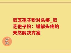 灵芝孢子粉对头疼_灵芝孢子粉：缓解头疼的天然解决方案