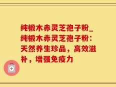 纯椴木赤灵芝孢子粉_纯椴木赤灵芝孢子粉：天然养生珍品，高效滋补，增强免疫力