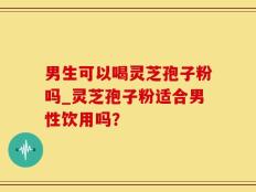 男生可以喝灵芝孢子粉吗_灵芝孢子粉适合男性饮用吗？