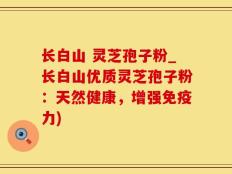 长白山 灵芝孢子粉_长白山优质灵芝孢子粉：天然健康，增强免疫力)